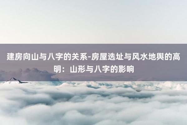 建房向山与八字的关系-房屋选址与风水地舆的高明：山形与八字的影响